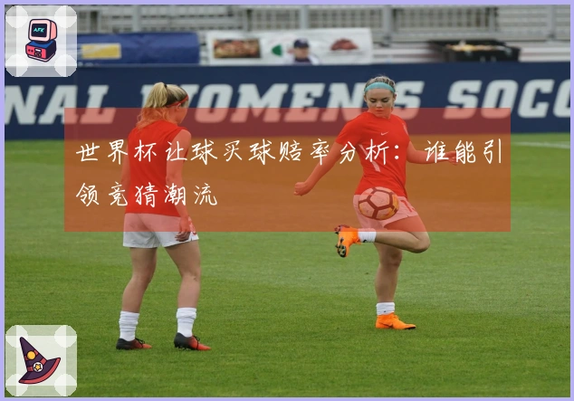 世界杯让球买球赔率分析：谁能引领竞猜潮流