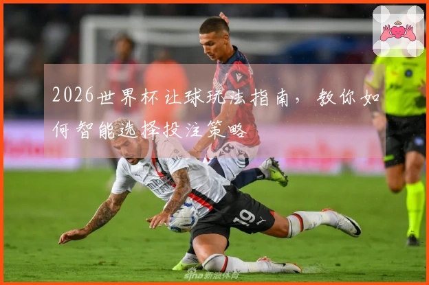 2026世界杯让球玩法指南，教你如何智能选择投注策略